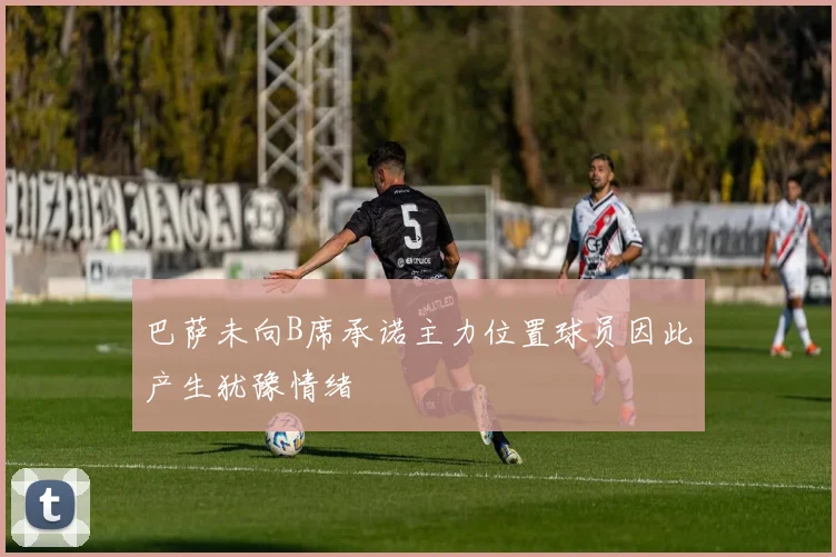 巴萨未向B席承诺主力位置球员因此产生犹豫情绪
