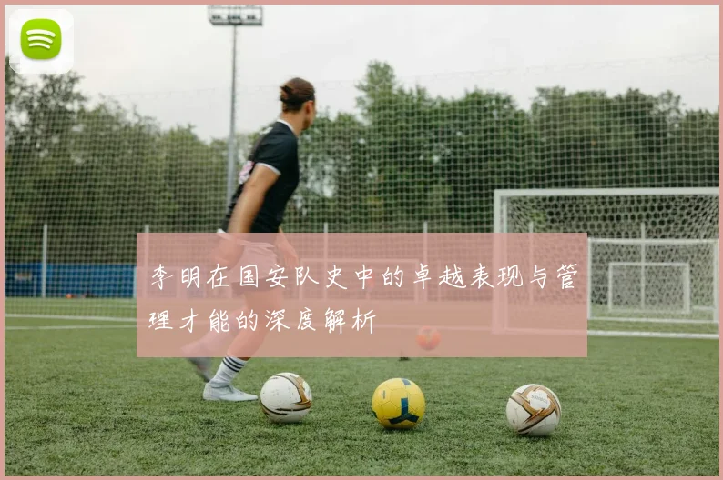 李明在国安队史中的卓越表现与管理才能的深度解析