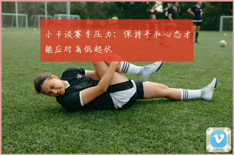 小卡谈赛季压力：保持平和心态才能应对高低起伏