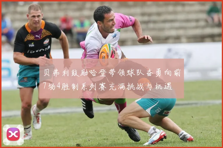 贝弗利鼓励哈登带领球队奋勇向前7场4胜制系列赛充满挑战与机遇