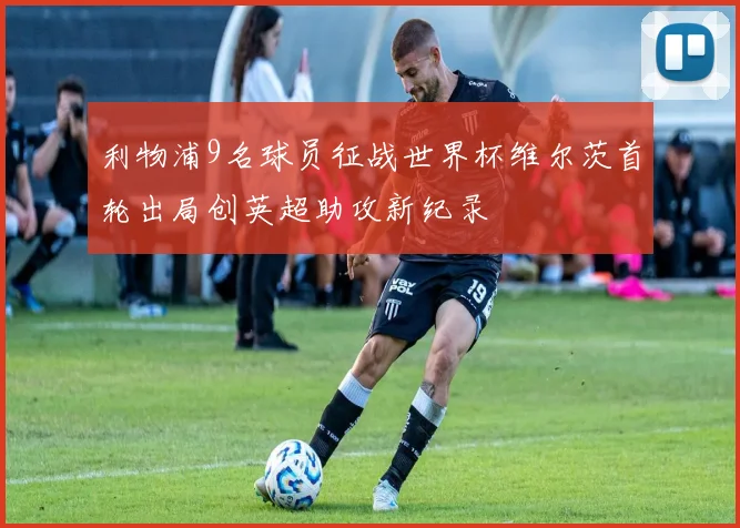 利物浦9名球员征战世界杯维尔茨首轮出局创英超助攻新纪录