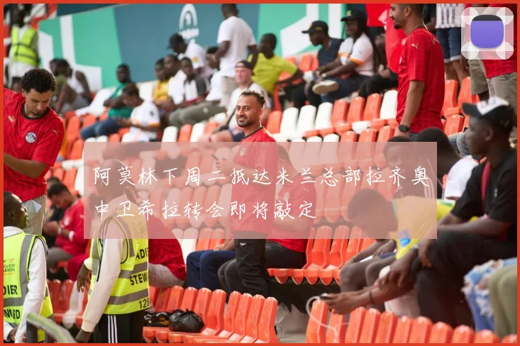 阿莫林下周二抵达米兰总部拉齐奥中卫希拉转会即将敲定