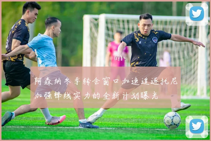 阿森纳冬季转会窗口加速追逐托尼加强锋线实力的全新计划曝光