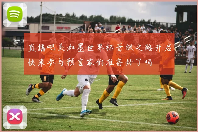 直播吧美加墨世界杯晋级之路开启快来参与预言家们准备好了吗