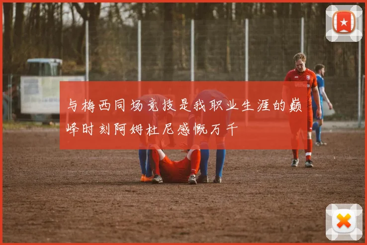 与梅西同场竞技是我职业生涯的巅峰时刻阿姆杜尼感慨万千
