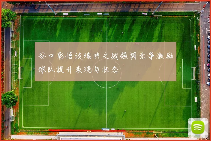 谷口彰悟谈瑞典之战强调竞争激励球队提升表现与状态