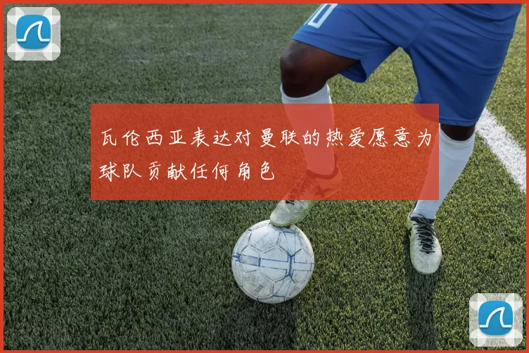瓦伦西亚表达对曼联的热爱愿意为球队贡献任何角色
