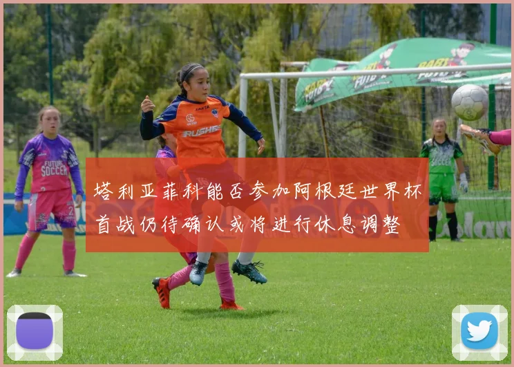 塔利亚菲科能否参加阿根廷世界杯首战仍待确认或将进行休息调整