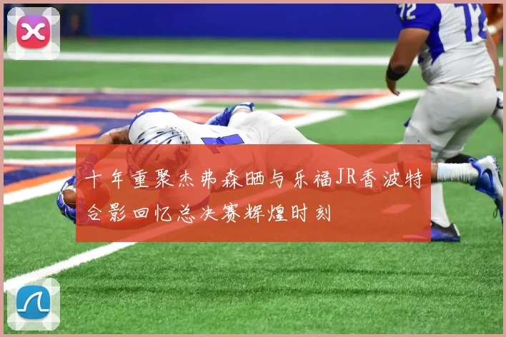 十年重聚杰弗森晒与乐福JR香波特合影回忆总决赛辉煌时刻