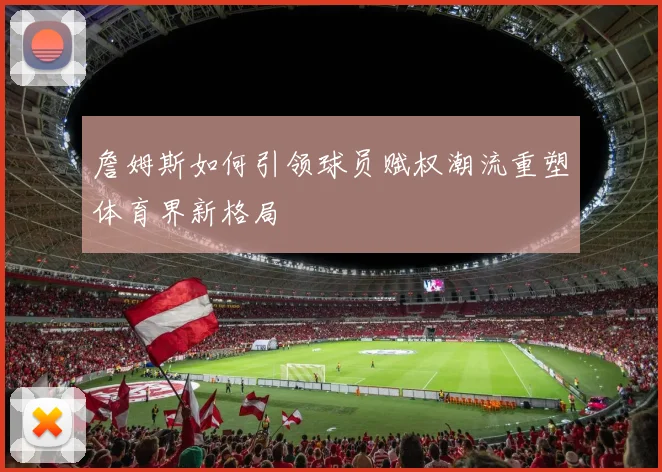 詹姆斯如何引领球员赋权潮流重塑体育界新格局