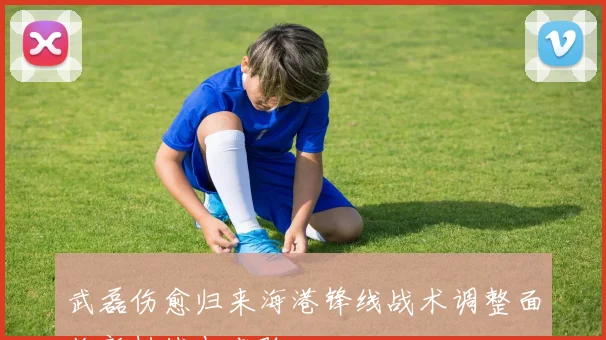 武磊伤愈归来海港锋线战术调整面临新挑战与考验