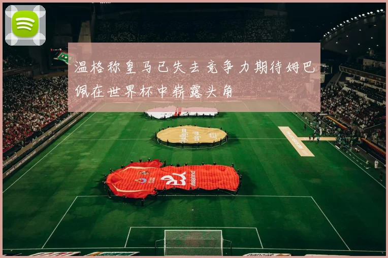 温格称皇马已失去竞争力期待姆巴佩在世界杯中崭露头角