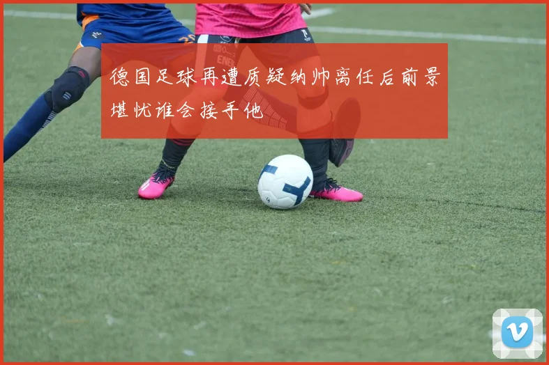 德国足球再遭质疑纳帅离任后前景堪忧谁会接手他