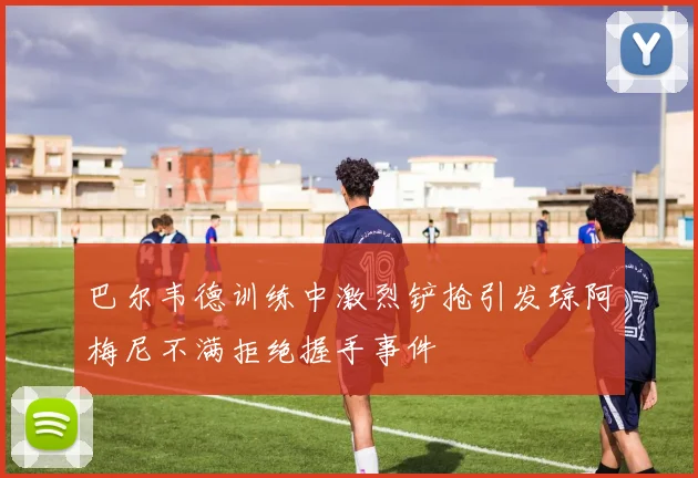 巴尔韦德训练中激烈铲抢引发琼阿梅尼不满拒绝握手事件