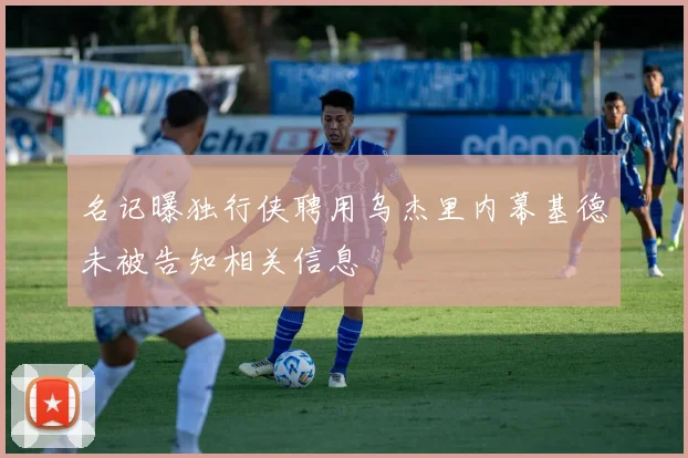 名记曝独行侠聘用乌杰里内幕基德未被告知相关信息