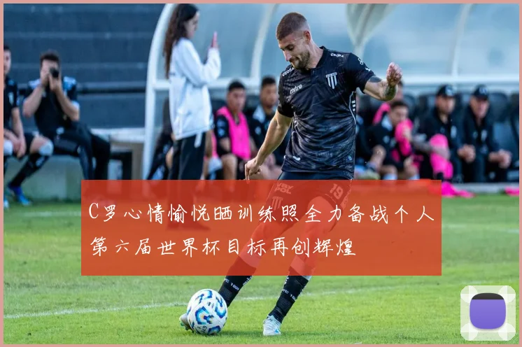 C罗心情愉悦晒训练照全力备战个人第六届世界杯目标再创辉煌