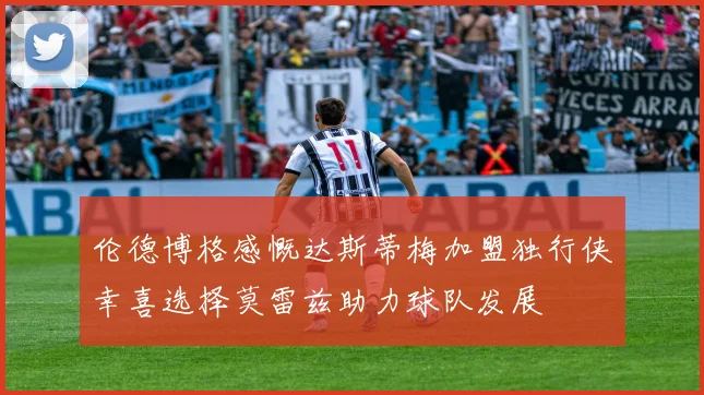 伦德博格感慨达斯蒂梅加盟独行侠幸喜选择莫雷兹助力球队发展