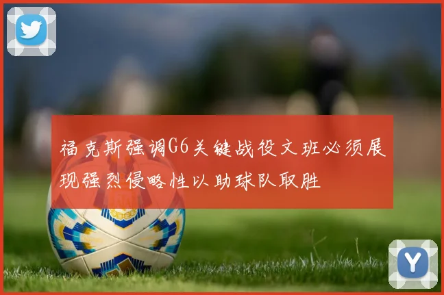 福克斯强调G6关键战役文班必须展现强烈侵略性以助球队取胜
