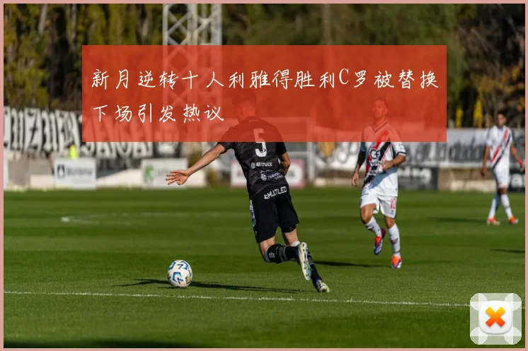 新月逆转十人利雅得胜利C罗被替换下场引发热议
