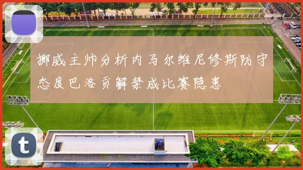 挪威主帅分析内马尔维尼修斯防守态度巴洛贡解禁成比赛隐患