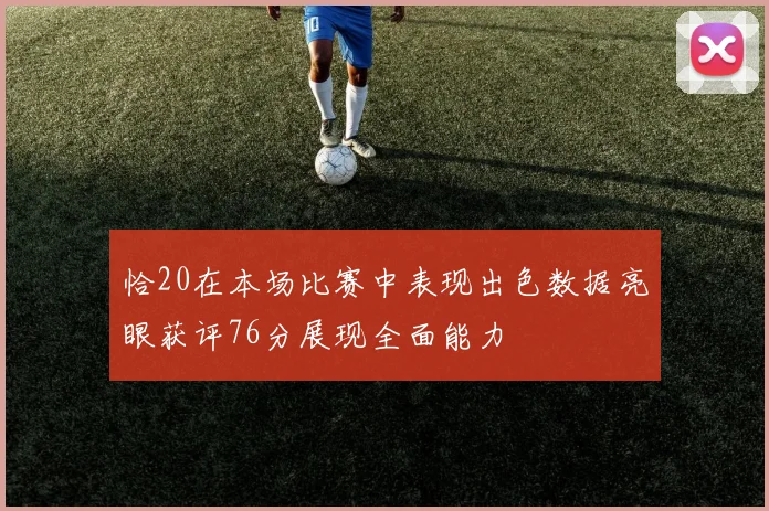 恰20在本场比赛中表现出色数据亮眼获评76分展现全面能力