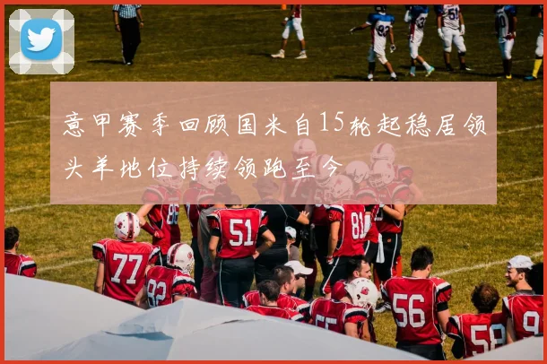 意甲赛季回顾国米自15轮起稳居领头羊地位持续领跑至今